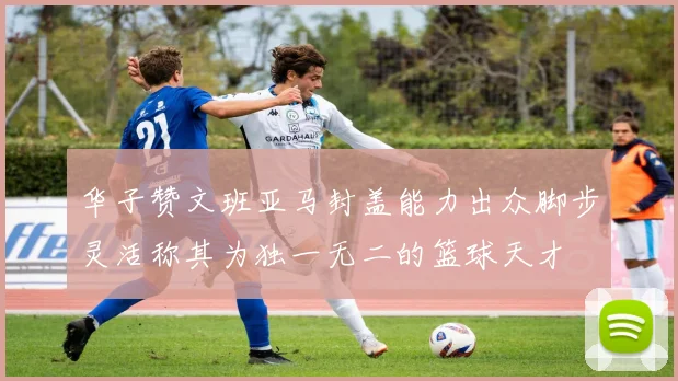 华子赞文班亚马封盖能力出众脚步灵活称其为独一无二的篮球天才