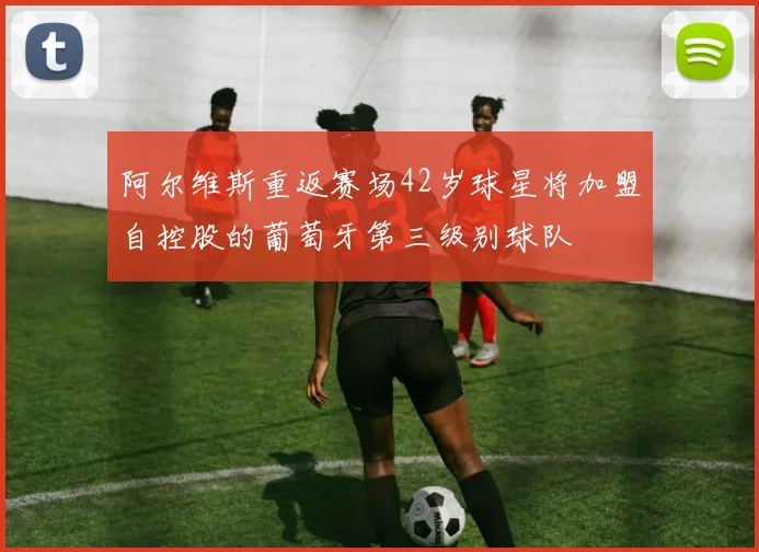 阿尔维斯重返赛场42岁球星将加盟自控股的葡萄牙第三级别球队