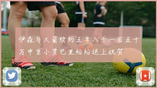 伊森与火箭续约五年八千一百五十万申京小贾巴里纷纷送上祝贺