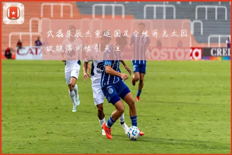 武磊朱辰杰重返国足合练蒋光太因故缺席训练引关注