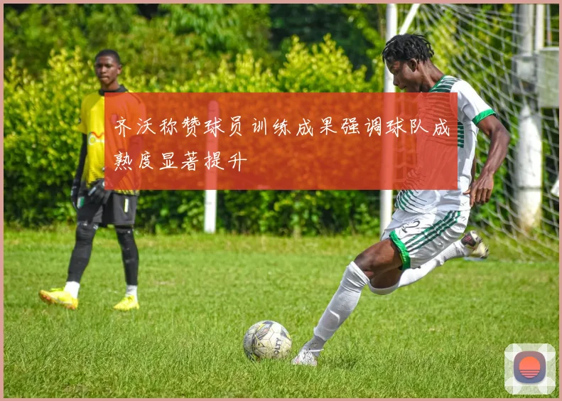 齐沃称赞球员训练成果强调球队成熟度显著提升