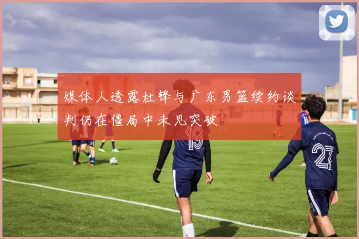 媒体人透露杜锋与广东男篮续约谈判仍在僵局中未见突破