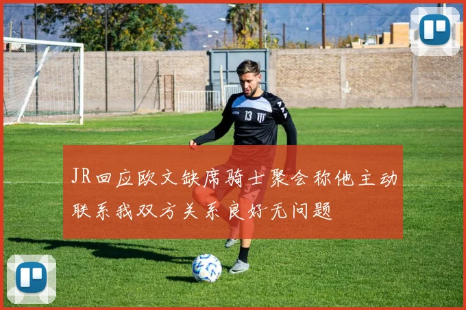 JR回应欧文缺席骑士聚会称他主动联系我双方关系良好无问题
