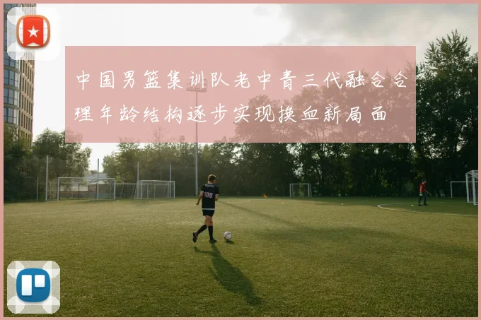 中国男篮集训队老中青三代融合合理年龄结构逐步实现换血新局面