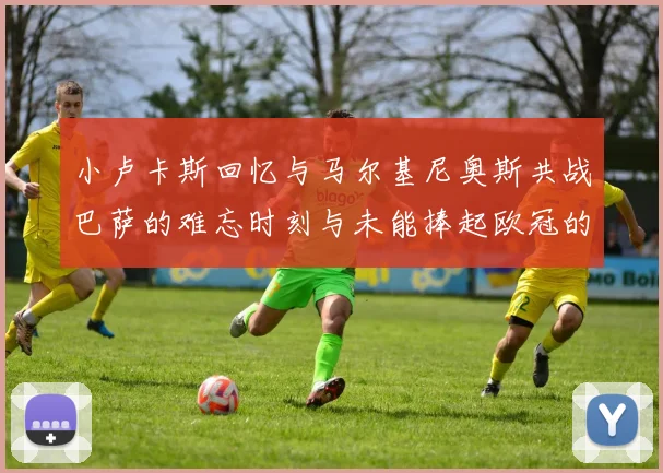 小卢卡斯回忆与马尔基尼奥斯共战巴萨的难忘时刻与未能捧起欧冠的遗憾