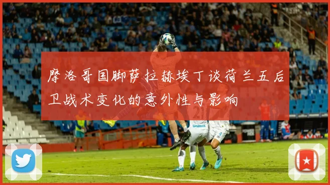 摩洛哥国脚萨拉赫埃丁谈荷兰五后卫战术变化的意外性与影响