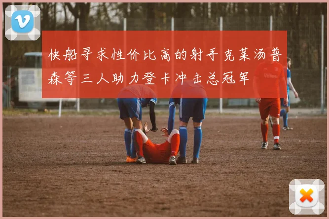 快船寻求性价比高的射手克莱汤普森等三人助力登卡冲击总冠军