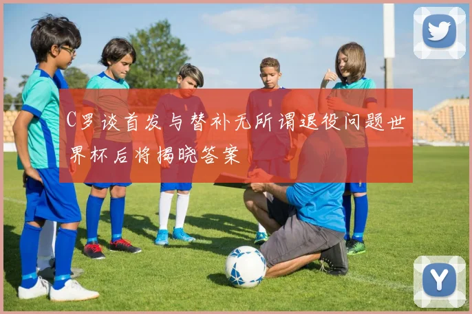 C罗谈首发与替补无所谓退役问题世界杯后将揭晓答案