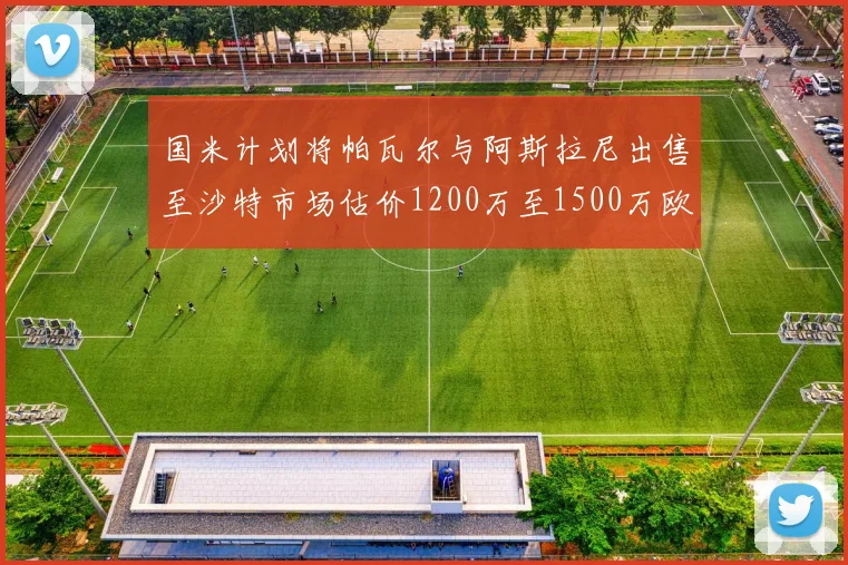国米计划将帕瓦尔与阿斯拉尼出售至沙特市场估价1200万至1500万欧元