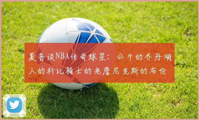 夏普谈NBA传奇球星：公牛的乔丹湖人的科比骑士的老詹尼克斯的布伦森