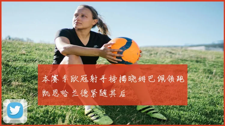 本赛季欧冠射手榜揭晓姆巴佩领跑凯恩哈兰德紧随其后
