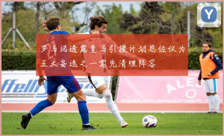 罗马诺透露皇马引援计划恩佐仅为五大备选之一需先清理阵容