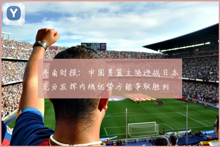济南时报：中国男篮主场迎战日本充分发挥内线优势方能争取胜利