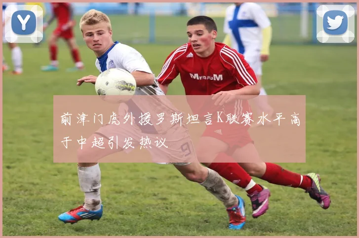 前津门虎外援罗斯坦言K联赛水平高于中超引发热议