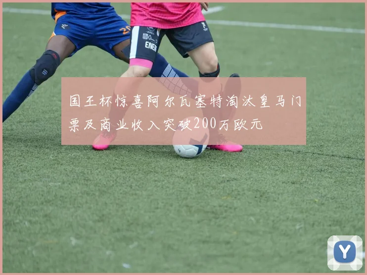 国王杯惊喜阿尔瓦塞特淘汰皇马门票及商业收入突破200万欧元