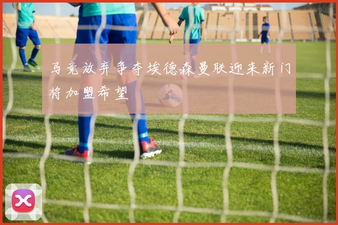 马竞放弃争夺埃德森曼联迎来新门将加盟希望