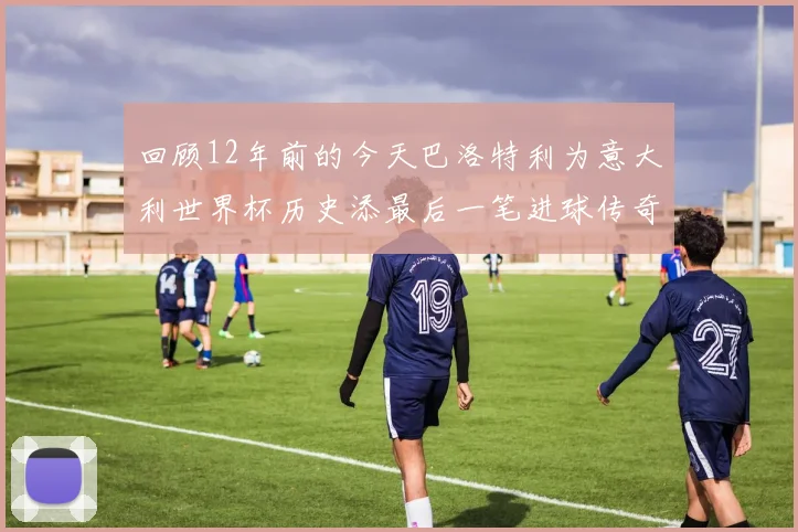 回顾12年前的今天巴洛特利为意大利世界杯历史添最后一笔进球传奇