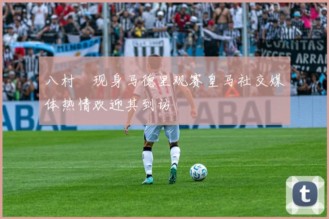 八村塁现身马德里观赛皇马社交媒体热情欢迎其到访