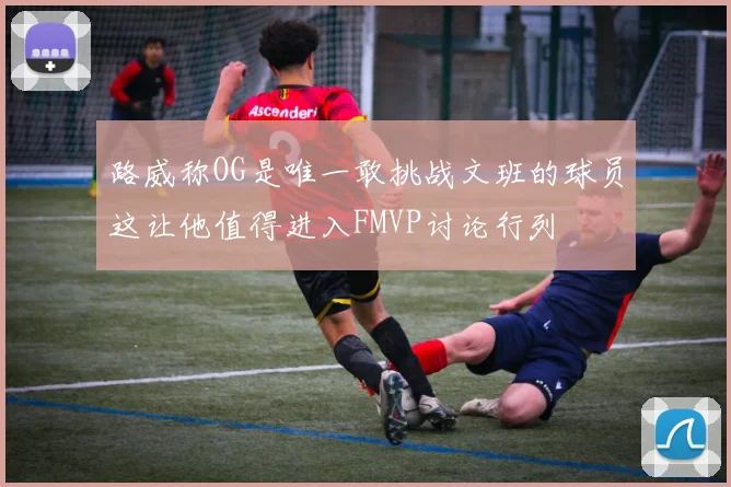 路威称OG是唯一敢挑战文班的球员这让他值得进入FMVP讨论行列