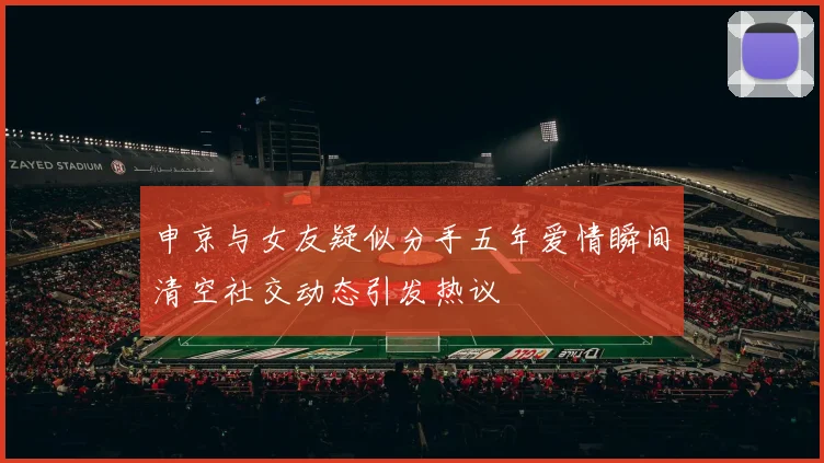 申京与女友疑似分手五年爱情瞬间清空社交动态引发热议