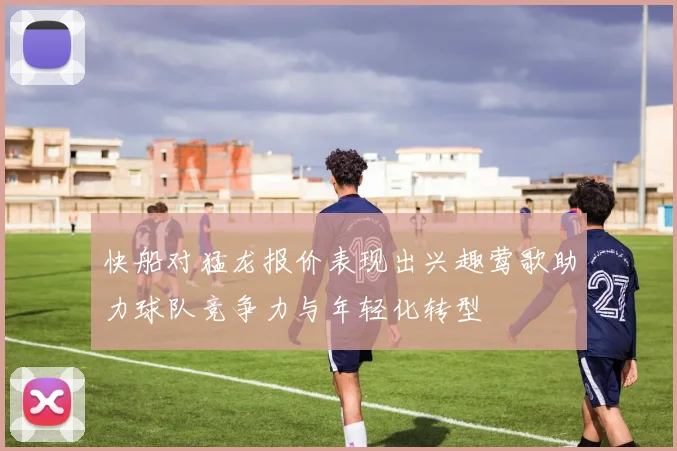 快船对猛龙报价表现出兴趣莺歌助力球队竞争力与年轻化转型
