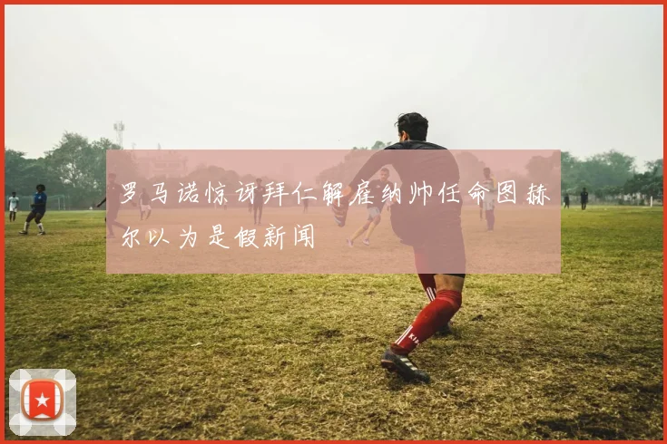 罗马诺惊讶拜仁解雇纳帅任命图赫尔以为是假新闻