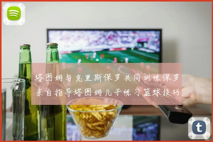 塔图姆与克里斯保罗共同训练保罗亲自指导塔图姆儿子练习篮球技巧