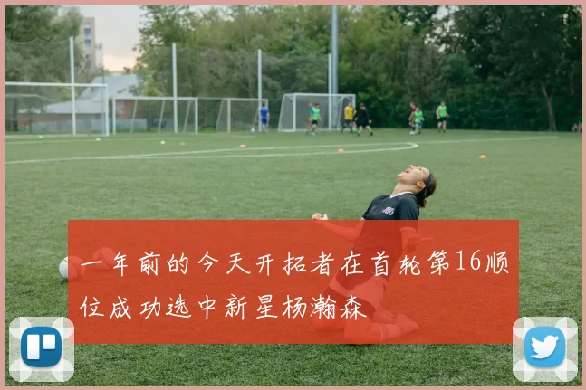 一年前的今天开拓者在首轮第16顺位成功选中新星杨瀚森